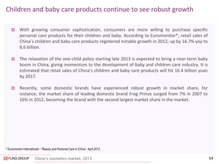 China’s cosmetics market, 2013 
Children and baby care products continue to see robust growth 
With growing consumer sophistication, consumers are more willing to purchase specific personal care products for their children and baby. According to Euromonitor*, retail sales of China’s children and baby care products registered notable growth in 2012, up by 16.7% yoy to 8.6 billion. 
The relaxation of the one-child policy starting late 2013 is expected to bring a near-term baby boom in China, giving momentum to the development of baby and children care industry. It is estimated that retail sales of China’s children and baby care products will hit 16.4 billion yuan by 2017. 
Recently, some domestic brands have experienced robust growth in market share, for instance, the market share of leading domestic brand Frog Prince surged from 7% in 2007 to 16% in 2012, becoming the brand with the second largest market share in the market. 
54 
* Euromonitor International – “Beauty and Personal Care in China”, April 2013  