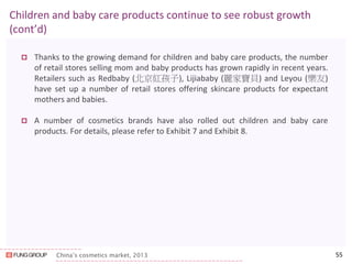 China’s cosmetics market, 2013 
Children and baby care products continue to see robust growth (cont’d) 
Thanks to the growing demand for children and baby care products, the number of retail stores selling mom and baby products has grown rapidly in recent years. Retailers such as Redbaby (北京紅孩子), Lijiababy (麗家寶貝) and Leyou (樂友) have set up a number of retail stores offering skincare products for expectant mothers and babies. 
A number of cosmetics brands have also rolled out children and baby care products. For details, please refer to Exhibit 7 and Exhibit 8. 
55  