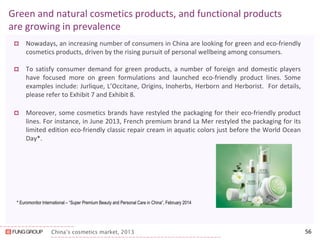 China’s cosmetics market, 2013 
Green and natural cosmetics products, and functional products are growing in prevalence 
Nowadays, an increasing number of consumers in China are looking for green and eco-friendly cosmetics products, driven by the rising pursuit of personal wellbeing among consumers. 
To satisfy consumer demand for green products, a number of foreign and domestic players have focused more on green formulations and launched eco-friendly product lines. Some examples include: Jurlique, L’Occitane, Origins, Inoherbs, Herborn and Herborist. For details, please refer to Exhibit 7 and Exhibit 8. 
Moreover, some cosmetics brands have restyled the packaging for their eco-friendly product lines. For instance, in June 2013, French premium brand La Mer restyled the packaging for its limited edition eco-friendly classic repair cream in aquatic colors just before the World Ocean Day*. 
56 
* Euromonitor International – “Super Premium Beauty and Personal Care in China”, February 2014 
 