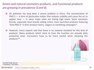 China’s cosmetics market, 2013 
Green and natural cosmetics products, and functional products are growing in prevalence (Cont’d) 
Air pollution has long been a severe problem in China. The concentration of PM2.5 — a form of particulate matter that reduces visibility and cause the air to appear hazy — in some major cities are hitting high levels. Some cosmetics brands, especially local brands selling online, have launched products featuring "Anti-PM2.5" in their product claims, slogans or marketing campaigns*. 
However, many experts said that there is no national standard for this kind of products. Many products which claim to have the function are actually daily protective base. Consumers have to be more careful when choosing the products**. 
57 
*Cosmetics Design Asia.com - http://www.cosmeticsdesign-asia.com/Regions/China/Cosmetic-brands-develop-anti-pollution-products-for-China 
**China News (中國新聞網) - http://finance.chinanews.com/life/2013/12-17/5627249.shtml 
 