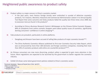 China’s cosmetics market, 2013 
Heightened public awareness to product safety 
Product safety is a major concern in China’s cosmetics market. 
−In the past years, even famous foreign brands were embroiled in scandal of defective cosmetics products. For instance, Wenzhou Industrial and Commercial Administration stated in its Annual Quality Test Report that some Lancome and Sisley products failed the quality test three times since 2006 due to excessive mercury found in the products*. 
−According to China e-Business Research Centre’s Whitepaper on the Chinese Online Cosmetic Shopper, 84% of complaints from online cosmetic shoppers were about quality issues of cosmetics, significantly denting consumers’ confidence in online shopping**. 
Fake products are prevalent, particularly in online platforms. 
−Dangdang and Amazon have been accused of selling fake products of major cosmetics brands***. 
−The China Authentic Cosmetics Alliance published its first ever Cosmetics Security Index Report, which was co-announced by more than 100 domestic and foreign cosmetics companies, revealing that more than 20% of cosmetics products sold online are counterfeit products****. 
As Chinese consumers are now more discerning, product safety is expected to gain more attention in the future. More regulations are expected to be launched by the government to better regulate the cosmetics industry. 
Exhibit 10 shows some latest government policies related to China’s cosmetics sector. 
58 
*Euromonitor International – “Beauty and Personal Care in China”, April 2013 
** 6ec.cn (全民電商網訊) - http://home.6ec.cn/viewnews-316789.html 
*** Shanghai Daily (上海日報)- http://www.shanghaidaily.com/national/Dangdang-Amazon-caught-selling-fake-cosmetics/shdaily.shtml 
****Xinhuanet (新華網)- http://news.xinhuanet.com/fortune/2014-03/01/c_119563117.htm 
 