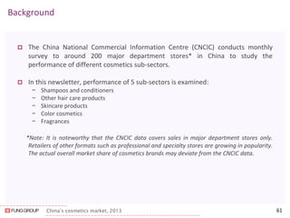China’s cosmetics market, 2013 
Background 
The China National Commercial Information Centre (CNCIC) conducts monthly survey to around 200 major department stores* in China to study the performance of different cosmetics sub-sectors. 
In this newsletter, performance of 5 sub-sectors is examined: 
−Shampoos and conditioners 
−Other hair care products 
−Skincare products 
−Color cosmetics 
−Fragrances 
*Note: It is noteworthy that the CNCIC data covers sales in major department stores only. Retailers of other formats such as professional and specialty stores are growing in popularity. The actual overall market share of cosmetics brands may deviate from the CNCIC data. 
61  