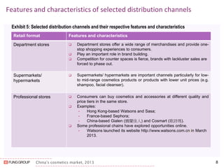 China’s cosmetics market, 2013 
Features and characteristics of selected distribution channels 
Exhibit 5: Selected distribution channels and their respective features and characteristics 
8 
Retail format 
Features and characteristics 
Department stores 
Department stores offer a wide range of merchandises and provide one- stop shopping experiences to consumers. 
Play an important role in brand building. 
Competition for counter spaces is fierce, brands with lackluster sales are forced to phase out. 
Supermarkets/ 
hypermarkets 
Supermarkets/ hypermarkets are important channels particularly for low- to mid-range cosmetics products or products with lower unit prices (e.g. shampoo, facial cleanser). 
Professional stores 
Consumers can buy cosmetics and accessories at different quality and price tiers in the same store. 
Examples: 
•Hong Kong-based Watsons and Sasa; 
•France-based Sephora; 
•China-based Gialen (嬌蘭佳人) and Cosmart (歌詩瑪). 
Some professional chains have explored opportunities online. 
•Watsons launched its website http://www.watsons.com.cn/in March 2013.  