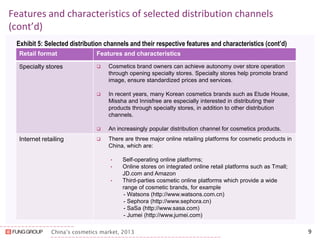 China’s cosmetics market, 2013 
Features and characteristics of selected distribution channels (cont’d) 
Exhibit 5: Selected distribution channels and their respective features and characteristics (cont’d) 
9 
Retail format 
Features and characteristics 
Specialty stores 
Cosmetics brand owners can achieve autonomy over store operation through opening specialty stores. Specialty stores help promote brand image, ensure standardized prices and services. 
In recent years, many Korean cosmetics brands such as Etude House, Missha and Innisfree are especially interested in distributing their products through specialty stores, in addition to other distribution channels. 
An increasingly popular distribution channel for cosmetics products. 
Internet retailing 
There are three major online retailing platforms for cosmetic products in China, which are: 
•Self-operating online platforms; 
•Online stores on integrated online retail platforms such as Tmall; JD.com and Amazon 
•Third-parties cosmetic online platforms which provide a wide range of cosmetic brands, for example 
- Watsons (http://www.watsons.com.cn) 
- Sephora (http://www.sephora.cn) 
- SaSa (http://www.sasa.com) 
- Jumei (http://www.jumei.com)  