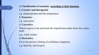 2. Classification of cosmetics according to their function.
1. Curative and therapeutic
e.g. antiperspirants and hair preparation
2. Protective
e.g. sunscreens
3. Corrective
Which improve tone and mask the imperfection either from face, hairs,
heals
e.g. .crack creams
4. Decorative
Gives the person a feeling of confidence, happiness
e.g. lipsticks, nail lacquer,
09-02-2022
11
 