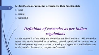 4. Classification of cosmetics according to their function state
1. Solid
2. Liquid
3. Semisolid
Definition of cosmetics as per Indian
regulations
As per section 3 of the drug and cosmetics act 1940 and rule 1945 cosmetics
means any article intended to be rubbed, poured, sprinkled, or sprayed on or
introduced promoting attractiveness or altering the appearance and includes any
article intended for use as a component of cosmetic.
09-02-2022
13
 