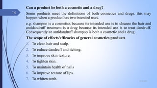 Can a product be both a cosmetic and a drug?
Some products meet the definitions of both cosmetics and drugs. this may
happen when a product has two intended uses.
e.g. shampoo is a cosmetics because its intended use is to cleanse the hair and
antidandruff treatment is a drug because its intended use is to treat dandruff.
Consequently an antidandruff shampoo is both a cosmetic and a drug.
The scope of effects/efficacies of general cosmetics products
1. To clean hair and scalp.
2. To reduce dandruff and itching.
3. To improve skin texture.
4. To tighten skin.
5. To maintain health of nails
6. To improve texture of lips.
7. To whiten teeth. 09-02-2022
14
 