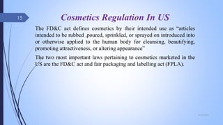 Cosmetics Regulation In US
The FD&C act defines cosmetics by their intended use as “articles
intended to be rubbed ,poured, sprinkled, or sprayed on introduced into
or otherwise applied to the human body for cleansing, beautifying,
promoting attractiveness, or altering appearance”
The two most important laws pertaining to cosmetics marketed in the
US are the FD&C act and fair packaging and labelling act (FPLA).
09-02-2022
15
 