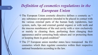 Definition of cosmetics regulations in the
European Union
The European Union cosmetic directive defines a cosmetic as “
any substance or preparation intended to be placed in contact with
the various external parts of the human body (epidermis, hair
system, nails, lips and external genital organs) or with teeth and
the mucous membranes of the oral cavity with a view exclusively
or mainly to cleaning them, perfuming them changing their
appearance and/or correcting body odours and /or protecting them
or keeping them in good condition”
The 27 European union member states have transposed the EU
cosmetics which then regulate cosmetics within their respective
national boundaries according to the law.
09-02-2022
16
 