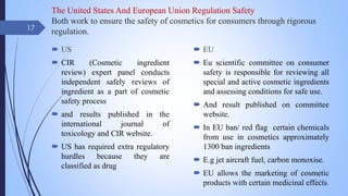 The United States And European Union Regulation Safety
Both work to ensure the safety of cosmetics for consumers through rigorous
regulation.
 US
 CIR (Cosmetic ingredient
review) expert panel conducts
independent safely reviews of
ingredient as a part of cosmetic
safety process
 and results published in the
international journal of
toxicology and CIR website.
 US has required extra regulatory
hurdles because they are
classified as drug
 EU
 Eu scientific committee on consumer
safety is responsible for reviewing all
special and active cosmetic ingredients
and assessing conditions for safe use.
 And result published on committee
website.
 In EU ban/ red flag certain chemicals
from use in cosmetics approximately
1300 ban ingredients
 E.g jet aircraft fuel, carbon monoxise.
 EU allows the marketing of cosmetic
products with certain medicinal effects.
09-02-2022
17
 