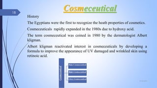Cosmeceutical
History
The Egyptians were the first to recognize the heath properties of cosmetics.
Cosmeceuticals rapidly expanded in the 1980s due to hydroxy acid.
The term cosmeceutical was coined in 1980 by the dermatologist Albert
kligman.
Albert kligman reactivated interest in cosmeceuticals by developing a
formula to improve the appearance of UV damaged and wrinkled skin using
retinoic acid.
Cosmeceutical
Skin Cosmeceutical
Hair Cosmeceutical
Other Cosmeceutical
09-02-2022
18
 