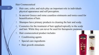Hair Cosmeceutical
1. Hair care, color, and style play an important role in individuals
physical appearance and self perception.
2. In ancient Greece and rome countless ointments and tonics used for
beautification of hair.
3. Shampoo have primary products to cleaning the hair and scalp.
4. Cosmetics for the treatment of hair applied topically to the scalp
and hair. While they can never be used for therapeutic purposes.
5. Hair cosmeceutical product includes
 Conditioning agents
 Special care ingredients
 Hair growth stimulants
09-02-2022
21
 