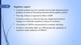 Regulatory aspects
 Cosmetic product are now consider not less than pharmaceutical
products in terms of increasing selection and its quality control.
 The mfg of these is required to follow cGMP.
 Cosmetic science is a fast moving area. Rapid and extensive
changes in worldwide regulatory context of cosmetics .
 According to USFDA cosmeceutical is cosmetic and drug.
 In India a well define D&C act 1940 operate the regulation of
cosmetics under authority of CDSCO
09-02-2022
22
 