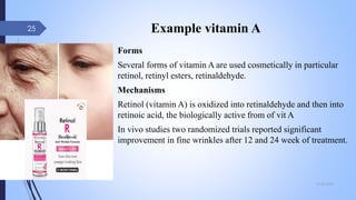 Example vitamin A
Forms
Several forms of vitamin A are used cosmetically in particular
retinol, retinyl esters, retinaldehyde.
Mechanisms
Retinol (vitamin A) is oxidized into retinaldehyde and then into
retinoic acid, the biologically active from of vit A
In vivo studies two randomized trials reported significant
improvement in fine wrinkles after 12 and 24 week of treatment.
09-02-2022
25
 