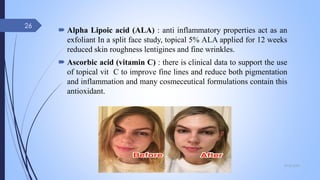 Alpha Lipoic acid (ALA) : anti inflammatory properties act as an
exfoliant In a split face study, topical 5% ALA applied for 12 weeks
reduced skin roughness lentigines and fine wrinkles.
 Ascorbic acid (vitamin C) : there is clinical data to support the use
of topical vit C to improve fine lines and reduce both pigmentation
and inflammation and many cosmeceutical formulations contain this
antioxidant.
09-02-2022
26
 