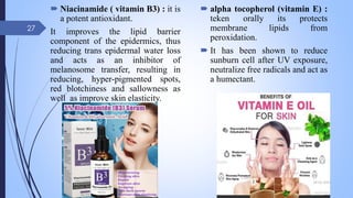  Niacinamide ( vitamin B3) : it is
a potent antioxidant.
It improves the lipid barrier
component of the epidermics, thus
reducing trans epidermal water loss
and acts as an inhibitor of
melanosome transfer, resulting in
reducing, hyper-pigmented spots,
red blotchiness and sallowness as
well as improve skin elasticity.
 alpha tocopherol (vitamin E) :
teken orally its protects
membrane lipids from
peroxidation.
 It has been shown to reduce
sunburn cell after UV exposure,
neutralize free radicals and act as
a humectant.
09-02-2022
27
 