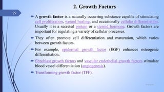 2. Growth Factors
 A growth factor is a naturally occurring substance capable of stimulating
cell proliferation, wound healing, and occasionally cellular differentiation.
Usually it is a secreted protein or a steroid hormone. Growth factors are
important for regulating a variety of cellular processes.
 They often promote cell differentiation and maturation, which varies
between growth factors.
 For example, epidermal growth factor (EGF) enhances osteogenic
differentiation,
 fibroblast growth factors and vascular endothelial growth factors stimulate
blood vessel differentiation (angiogenesis).
 Transforming growth factor (TFF).
09-02-2022
29
 