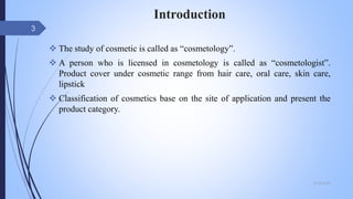 Introduction
 The study of cosmetic is called as “cosmetology”.
 A person who is licensed in cosmetology is called as “cosmetologist”.
Product cover under cosmetic range from hair care, oral care, skin care,
lipstick
 Classification of cosmetics base on the site of application and present the
product category.
09-02-2022
3
 