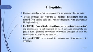 3. Peptides
 Cosmeceutical peptides are improve the appearance of aging skin.
 Topical peptides are regarded as cellular messengers that are
formed from amino acid and peptide fragments with endogenous
biologic activity.
 E.g KTTKS ( palmitoyl-lysine-threoninethreonine-lysine-serine)
are comprised of a subfragment of type I collagen propeptide and
play a role signalling fibroblasts to produce collagen in skin and
improve the appearance of wrinkles.
 E.g pal-KKTKS was tested in women and improvement in
wrinkles.
09-02-2022
30
 