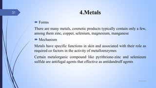 4.Metals
 Forms
There are many metals, cosmetic products typically contain only a few,
among them zinc, copper, selenium, magnesium, manganese
 Mechanism
Metals have specific functions in skin and associated with their role as
required co factors in the activity of metalloenzymes
Certain metalorganic compound like pyrithrione-zinc and selenieum
sulfide are antifugal agents that effective as antidandruff agents
09-02-2022
31
 