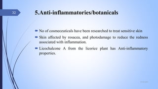 5.Anti-inflammatories/botanicals
 No of cosmeceuticals have been researched to treat sensitive skin
 Skin affected by rosacea, and photodamage to reduce the redness
associated with inflammation.
 Licochalcone A from the licorice plant has Anti-inflammatory
properties.
09-02-2022
32
 
