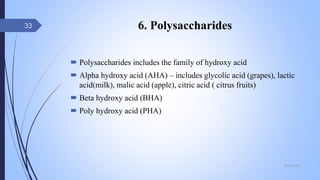 6. Polysaccharides
 Polysaccharides includes the family of hydroxy acid
 Alpha hydroxy acid (AHA) – includes glycolic acid (grapes), lactic
acid(milk), malic acid (apple), citric acid ( citrus fruits)
 Beta hydroxy acid (BHA)
 Poly hydroxy acid (PHA)
09-02-2022
33
 