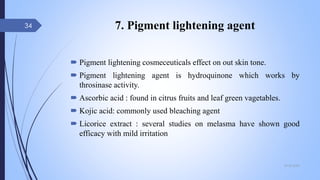 7. Pigment lightening agent
 Pigment lightening cosmeceuticals effect on out skin tone.
 Pigment lightening agent is hydroquinone which works by
throsinase activity.
 Ascorbic acid : found in citrus fruits and leaf green vagetables.
 Kojic acid: commonly used bleaching agent
 Licorice extract : several studies on melasma have shown good
efficacy with mild irritation
09-02-2022
34
 