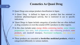 Cosmetics As Quasi Drug
 Quasi Drugs area unique product classification in Japan.
 A Quasi Drug is defined in Japan as a product that has minimal to
moderate pharmacological activity, but is restricted in use to specific
indications.
 Quasi Drugs in Japan include categories of product that are often defined
as drug cosmetics or over-the-counter (OTC) products in other regions.
 In this class include some energy drinks containing taurine, some vitamin
preparations, hair tonic, bath preparations, skin whitening products, acne
products, anti dandruff shampoo, fluorinated toothpaste, hair dyes and
many others.
 These products are conceded as borderline medicinal products, which is
categorized differently in various markets. 09-02-2022
35
 