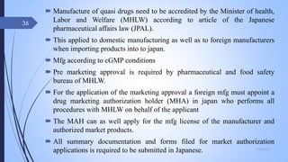  Manufacture of quasi drugs need to be accredited by the Minister of health,
Labor and Welfare (MHLW) according to article of the Japanese
pharmaceutical affairs law (JPAL).
 This applied to domestic manufacturing as well as to foreign manufacturers
when importing products into to japan.
 Mfg according to cGMP conditions
 Pre marketing approval is required by pharmaceutical and food safety
bureau of MHLW.
 For the application of the marketing approval a foreign mfg must appoint a
drug marketing authorization holder (MHA) in japan who performs all
procedures with MHLW on behalf of the applicant
 The MAH can as well apply for the mfg license of the manufacturer and
authorized market products.
 All summary documentation and forms filed for market authorization
applications is required to be submitted in Japanese. 09-02-2022
36
 