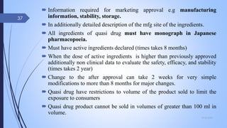  Information required for marketing approval e.g manufacturing
information, stability, storage.
 In additionally detailed description of the mfg site of the ingredients.
 All ingredients of quasi drug must have monograph in Japanese
pharmacopoeia.
 Must have active ingredients declared (times takes 8 months)
 When the dose of active ingredients is higher than previously approved
additionally non clinical data to evaluate the safety, efficacy, and stability
(times takes 2 year)
 Change to the after approval can take 2 weeks for very simple
modifications to more than 8 months for major changes.
 Quasi drug have restrictions to volume of the product sold to limit the
exposure to consumers
 Quasi drug product cannot be sold in volumes of greater than 100 ml in
volume.
09-02-2022
37
 
