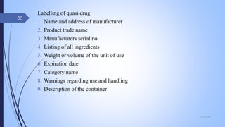 Labelling of quasi drug
1. Name and address of manufacturer
2. Product trade name
3. Manufacturers serial no
4. Listing of all ingredients
5. Weight or volume of the unit of use
6. Expiration date
7. Category name
8. Warnings regarding use and handling
9. Description of the container
09-02-2022
38
 