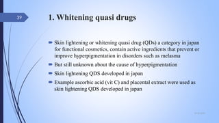 1. Whitening quasi drugs
 Skin lightening or whitening quasi drug (QDs) a category in japan
for functional cosmetics, contain active ingredients that prevent or
improve hyperpigmentation in disorders such as melasma
 But still unknown about the cause of hyperpigmentation
 Skin lightening QDS developed in japan
 Example ascorbic acid (vit C) and placental extract were used as
skin lightening QDS developed in japan
09-02-2022
39
 