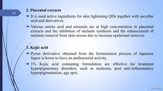 2. Placental extracts
 It is used active ingredients for skin lightening QDs together with ascorbic
acid and derivatives.
 Various amino acid and minerals are at high concentration in placental
extracts and the inhibition of melanin synthesis and the enhancement of
melanin removal from skin occurs due to increase epidermal turnover.
3. Kojic acid
 Pyron deriviative obtained from the fermentation process of Japanese
liquor is kown to have an antibacterial activity.
 1% Kojic acid containing formulation are effective for treatment
hyperpigmentary disorders, such as melasma, post anti-inflammatory
hyperpigmentation, age spot.
09-02-2022
41
 