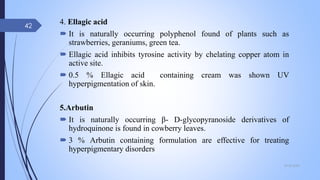 4. Ellagic acid
 It is naturally occurring polyphenol found of plants such as
strawberries, geraniums, green tea.
 Ellagic acid inhibits tyrosine activity by chelating copper atom in
active site.
 0.5 % Ellagic acid containing cream was shown UV
hyperpigmentation of skin.
5.Arbutin
 It is naturally occurring β- D-glycopyranoside derivatives of
hydroquinone is found in cowberry leaves.
 3 % Arbutin containing formulation are effective for treating
hyperpigmentary disorders
09-02-2022
42
 