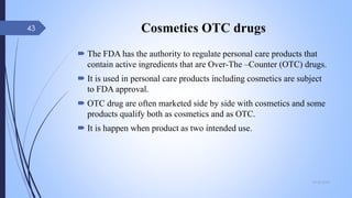 Cosmetics OTC drugs
 The FDA has the authority to regulate personal care products that
contain active ingredients that are Over-The –Counter (OTC) drugs.
 It is used in personal care products including cosmetics are subject
to FDA approval.
 OTC drug are often marketed side by side with cosmetics and some
products qualify both as cosmetics and as OTC.
 It is happen when product as two intended use.
09-02-2022
43
 