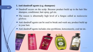 1. Anti dandruff agents (e.g. shampoos)
 Dandruff occurs on the scalp. Because product build up in the hair like
shampoo, conditioner, hair spray, gel etc.
 The reason is abnormally high level of a fungus called as malassezia
globosa.
 Anti dandruff agents can be used to break and wash any product build up
in your hair.
 Anti dandruff agents includes zinc pyrithione, ketoconazole, coal tar etc.
09-02-2022
44
 