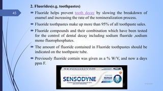 2. Fluorides(e.g. toothpastes)
 Fluoride helps prevent tooth decay by slowing the breakdown of
enamel and increasing the rate of the remineralization process.
 Fluoride toothpastes make up more than 95% of all toothpaste sales.
 Fluoride compounds and their combination which have been tested
for the control of dental decay including sodium fluoride ,sodium
mono fluorophosphates.
 The amount of fluoride contained in Fluoride toothpastes should be
indicated on the toothpaste tube.
 Previously fluoride contain was given as a % W/V, and now a days
ppm F.
09-02-2022
45
 
