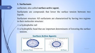 1. Surfactants
surfactant, also called surface-active agent,
Surfactants are compounds that lower the surface tension between two
liquids.
Surfactant structure All surfactants are characterized by having two regions
in their molecular structure:
A)a hydrophobic tail
B)a hydrophilic head that are important determinants of lowering the surface
tension.
09-02-2022
48
 