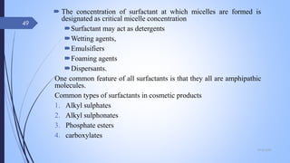  The concentration of surfactant at which micelles are formed is
designated as critical micelle concentration
Surfactant may act as detergents
Wetting agents,
Emulsifiers
Foaming agents
Dispersants.
One common feature of all surfactants is that they all are amphipathic
molecules.
Common types of surfactants in cosmetic products
1. Alkyl sulphates
2. Alkyl sulphonates
3. Phosphate esters
4. carboxylates
09-02-2022
49
 