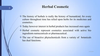 Herbal Cosmetic
 The history of herbals is really the history of humankind, for every
culture throughout time has relied upon herbs for its medicines and
cosmetics.
 Today however interest in herbal products has increased ones again
 Herbal cosmetic represent cosmetics associated with active bio
ingredients nutraceuticals or pharmaceutical.
 The use of bioactive phytochemicals from a variety of botanicals
has dual functions.
09-02-2022
5
 