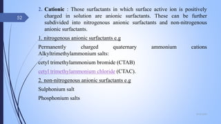2. Cationic : Those surfactants in which surface active ion is positively
charged in solution are anionic surfactants. These can be further
subdivided into nitrogenous anionic surfactants and non-nitrogenous
anionic surfactants.
1. nitrogenous anionic surfactants e.g
Permanently charged quaternary ammonium cations
Alkyltrimethylammonium salts:
cetyl trimethylammonium bromide (CTAB)
cetyl trimethylammonium chloride (CTAC).
2. non-nitrogenous anionic surfactants e.g
Sulphonium salt
Phosphonium salts
09-02-2022
52
 