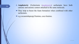 4. Amphoteric: Zwitterionic (amphoteric) surfactants have both
cationic and anionic centers attached to the same molecule.
 They help to boost the foam formation when combined with other
surfactants.
 e.g cocaamidopropyl betaine, coco betaine.
09-02-2022
54
 