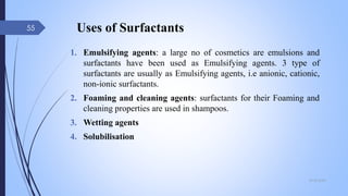 Uses of Surfactants
1. Emulsifying agents: a large no of cosmetics are emulsions and
surfactants have been used as Emulsifying agents. 3 type of
surfactants are usually as Emulsifying agents, i.e anionic, cationic,
non-ionic surfactants.
2. Foaming and cleaning agents: surfactants for their Foaming and
cleaning properties are used in shampoos.
3. Wetting agents
4. Solubilisation
09-02-2022
55
 