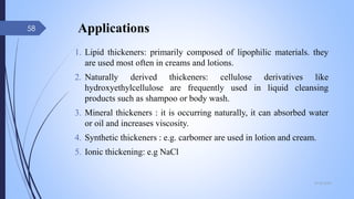 Applications
1. Lipid thickeners: primarily composed of lipophilic materials. they
are used most often in creams and lotions.
2. Naturally derived thickeners: cellulose derivatives like
hydroxyethylcellulose are frequently used in liquid cleansing
products such as shampoo or body wash.
3. Mineral thickeners : it is occurring naturally, it can absorbed water
or oil and increases viscosity.
4. Synthetic thickeners : e.g. carbomer are used in lotion and cream.
5. Ionic thickening: e.g NaCl
09-02-2022
58
 