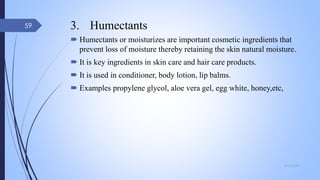 3. Humectants
 Humectants or moisturizes are important cosmetic ingredients that
prevent loss of moisture thereby retaining the skin natural moisture.
 It is key ingredients in skin care and hair care products.
 It is used in conditioner, body lotion, lip balms.
 Examples propylene glycol, aloe vera gel, egg white, honey,etc,
09-02-2022
59
 