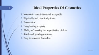 Ideal Properties Of Cosmetics
1. Non-toxic, non- irritant and acceptable
2. Physically and chemically inert
3. Economical
4. Long lasting property
5. Ability of masking the imperfection of skin
6. Stable and good appearances
7. Easy to removed from skin
09-02-2022
6
 