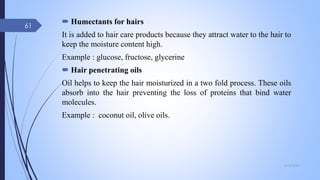  Humectants for hairs
It is added to hair care products because they attract water to the hair to
keep the moisture content high.
Example : glucose, fructose, glycerine
 Hair penetrating oils
Oil helps to keep the hair moisturized in a two fold process. These oils
absorb into the hair preventing the loss of proteins that bind water
molecules.
Example : coconut oil, olive oils.
09-02-2022
61
 