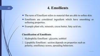 4. Emollients
 The term of Emollient refers to material that are able to soften skin.
 Emollients are considered ingredient which have smoothing or
softening properties.
 Example plant oils, minerals, cocoa butter, fatty acid etc.
Classification of Emollients
1. Hydrophilic Emollient : glycerin, sorbitol
2. Lipophilic Emollient : section depends on properties such as
polarity, emolliency scores, spreading behaviors.
09-02-2022
62
 