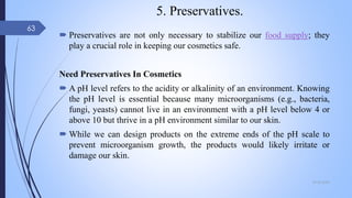 5. Preservatives.
 Preservatives are not only necessary to stabilize our food supply; they
play a crucial role in keeping our cosmetics safe.
Need Preservatives In Cosmetics
 A pH level refers to the acidity or alkalinity of an environment. Knowing
the pH level is essential because many microorganisms (e.g., bacteria,
fungi, yeasts) cannot live in an environment with a pH level below 4 or
above 10 but thrive in a pH environment similar to our skin.
 While we can design products on the extreme ends of the pH scale to
prevent microorganism growth, the products would likely irritate or
damage our skin.
09-02-2022
63
 