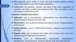  Microorganisms grow readily in water, and most cosmetic products contain
water as the largest or one of the largest ingredients.
 Additionally, the nutrients, vitamins, and many of the active ingredients in
cosmetics can make excellent microorganism food. Thus, providing a prime
environment to fuel their growth.
Common Cosmetic Preservatives
 Aldehydes, such as formaldehyde, imadozolidinyl urea, diazolidinyl urea:
safeguard against bacteria and some fungi
 Glycol ethers, such as phenoxyethanol and caprylyl glycol: safeguard against
some bacteria
 Isothiazolinones, such as methylisothiazolinone: safeguard against bacteria
and fungi
 Organic acids, such as benzoic acid, sorbic acid, levulinic acid, anisic acid:
safeguard against fungi and some bacteria
 Parabens, such as methylparaben, ethylparaben, propylparaben,
butylparaben, isobutylparaben: safeguard against fungi and some bacteria
09-02-2022
64
 